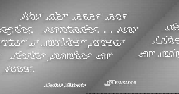 Vou dar asas aos desejos, vontades...vou libertar a mulher presa em mim, feito pombas em voos.... Frase de Leônia Teixeira.