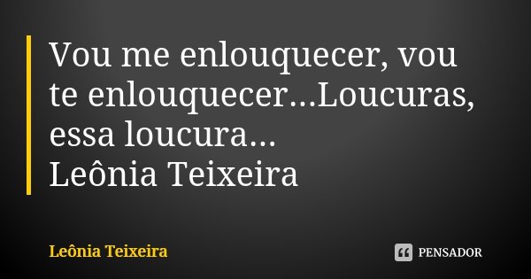 Vou me enlouquecer, vou te enlouquecer...Loucuras, essa loucura... Leônia Teixeira... Frase de Leônia Teixeira.