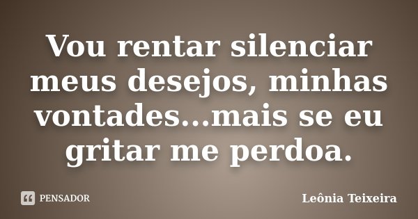 Vou rentar silenciar meus desejos, minhas vontades...mais se eu gritar me perdoa.... Frase de Leônia Teixeira.