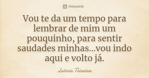 Vou te da um tempo para lembrar de mim um pouquinho, para sentir saudades minhas...vou indo aqui e volto já.... Frase de Leônia Teixeira.