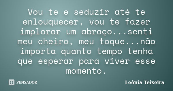 Vou te e seduzir até te enlouquecer, vou te fazer implorar um abraço...senti meu cheiro, meu toque...não importa quanto tempo tenha que esperar para viver esse ... Frase de Leônia Teixeira.