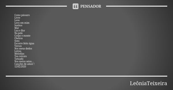 Como pássaro Livre
Leve
Levo em mim
Sonhos
Mar
Lua e flor
Na pele
Corpo e mente
Cheiros
Sons
Escorre feito água Versos Nos meus dedos
Letras
Melodias Teu retrat... Frase de LeôniaTeixeira.