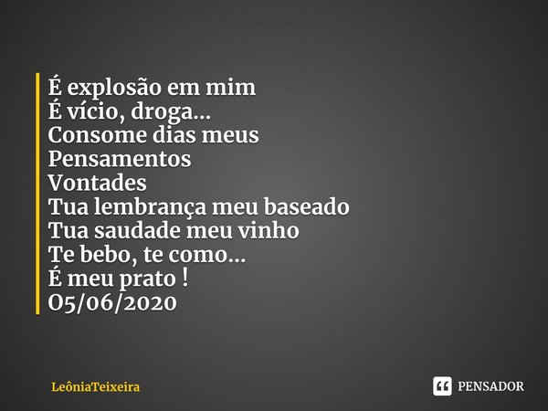 ⁠É explosão em mim
É vício, droga...
Consome dias meus
Pensamentos
Vontades
Tua lembrança meu baseado
Tua saudade meu vinho
Te bebo, te como...
É meu prato !
O5... Frase de LeôniaTeixeira.