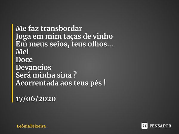 ⁠Me faz transbordar
Joga em mim taças de vinho
Em meus seios, teus olhos...
Mel
Doce
Devaneios
Será minha sina ?
Acorrentada aos teus pés ! 17/06/2020... Frase de LeôniaTeixeira.