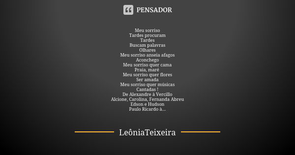 Meu sorriso
Tardes procuram
Tardes
Buscam palavras
Olhares
Meu sorriso anseia afagos
Aconchego
Meu sorriso quer cama
Praia, maré Meu sorriso quer flores
Ser ama... Frase de LeôniaTeixeira.