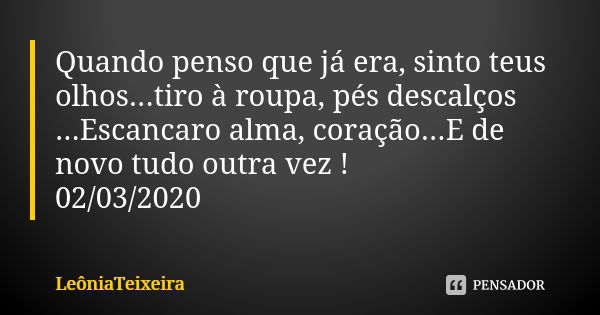 Quando penso que já era, sinto teus olhos...tiro à roupa, pés descalços ...Escancaro alma, coração...E de novo tudo outra vez !
02/03/2020... Frase de LeôniaTeixeira.