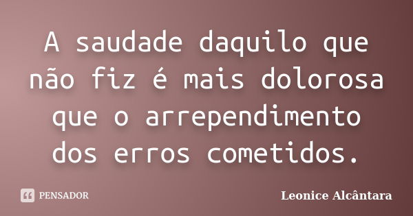 A saudade daquilo que não fiz é mais dolorosa que o arrependimento dos erros cometidos.... Frase de Leonice Alcântara.