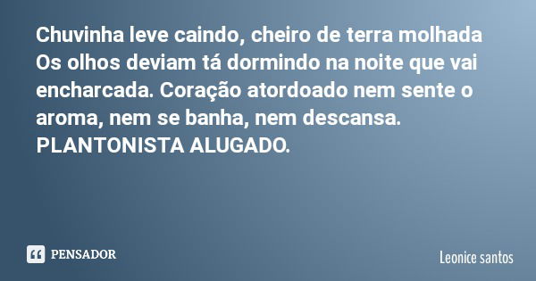 Chuvinha leve caindo, cheiro de terra molhada Os olhos deviam tá dormindo na noite que vai encharcada. Coração atordoado nem sente o aroma, nem se banha, nem de... Frase de Leonice santos.