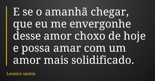 E se o amanhã chegar, que eu me envergonhe desse amor choxo de hoje e possa amar com um amor mais solidificado.... Frase de Leonice santos.