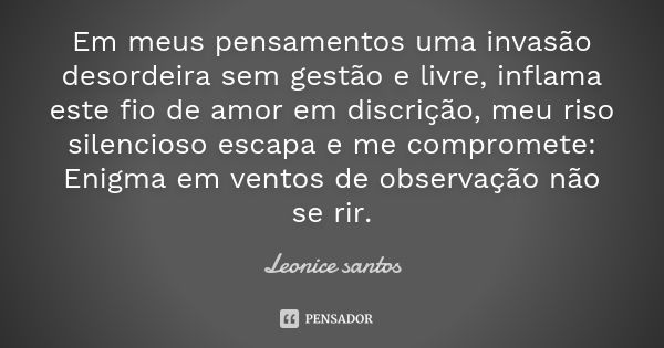 Em meus pensamentos uma invasão desordeira sem gestão e livre, inflama este fio de amor em discrição, meu riso silencioso escapa e me compromete: Enigma em vent... Frase de Leonice santos.