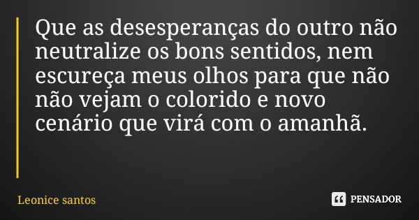 Que as desesperanças do outro não neutralize os bons sentidos, nem escureça meus olhos para que não não vejam o colorido e novo cenário que virá com o amanhã.... Frase de Leonice santos.