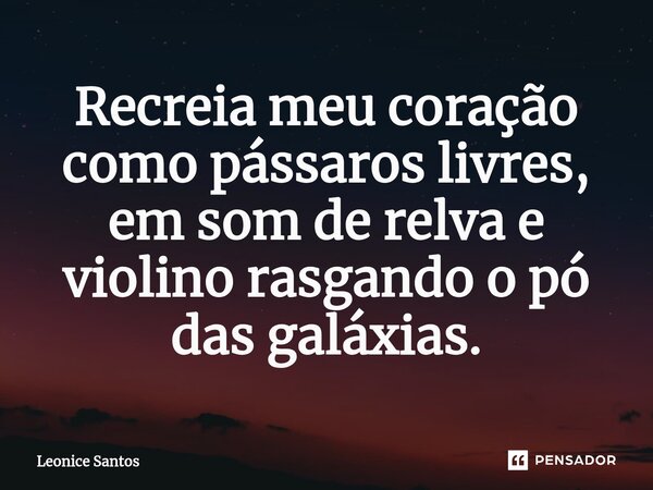⁠Recreia meu coração como pássaros livres, em som de relva e violino rasgando o pó das galáxias.... Frase de Leonice santos.