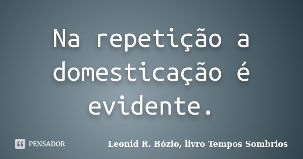 Na repetição a domesticação é evidente.... Frase de Leonid R. Bózio, livro Tempos Sombrios.