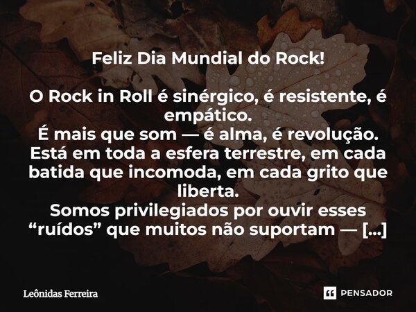 Feliz Dia Mundial do Rock! O Rock in Roll é sinérgico, é resistente, é empático. É mais que som — é alma, é revolução. Está em toda a esfera terrestre, em cada... Frase de Leônidas Ferreira.
