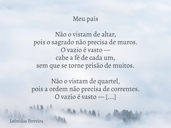 Meu país Não o vistam de altar, pois o sagrado não precisa de muros. O vazio é vasto — cabe a fé de cada um, sem que se torne prisão de muitos. Não o vistam de ... Frase de Leônidas Ferreira.