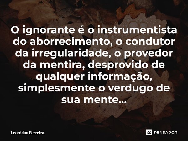 ⁠O ignorante é o instrumentista do aborrecimento, o condutor da irregularidade, o provedor da mentira, desprovido de qualquer informação, simplesmente o verdugo... Frase de Leônidas Ferreira.