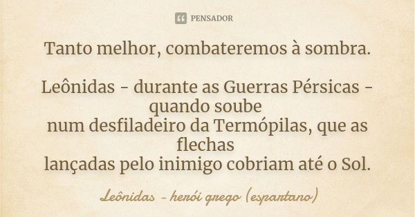 Tanto melhor, combateremos à sombra. Leônidas - durante as Guerras Pérsicas - quando soube num desfiladeiro da Termópilas, que as flechas lançadas pelo inimigo ... Frase de Leônidas - herói grego (espartano).