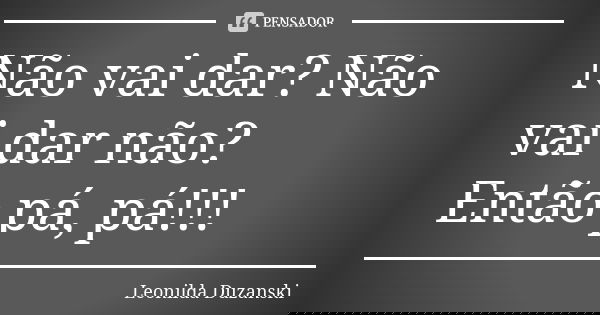 Não vai dar? Não vai dar não? Então pá, pá!!!... Frase de Leonilda Duzanski.