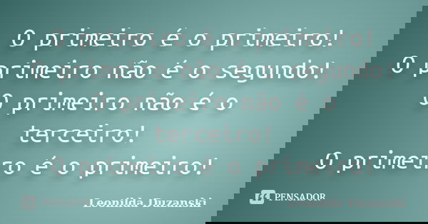 O primeiro é o primeiro! O primeiro não é o segundo! O primeiro não é o terceiro! O primeiro é o primeiro!... Frase de Leonilda Duzanski.
