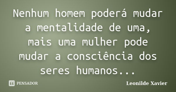 Nenhum homem poderá mudar a mentalidade de uma, mais uma mulher pode mudar a consciência dos seres humanos...... Frase de Leonilde Xavier.