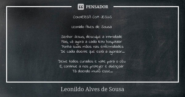 CONVERSA COM JESUS Leonildo Alves de Sousa Senhor Jesus, desculpe a intimidade Mas, vá agora a cada leito hospitalar Ponha suas mãos nas enfermidades
De cada do... Frase de Leonildo Alves de Sousa.