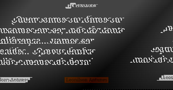 Quem somos ou fomos ou pensamos em ser, não faz tanta diferença....vamos ser esquecidos... O povo lenbra mais do vilão e menos do heroi.... Frase de Leonilson Antunes.