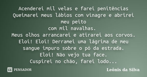 Acenderei mil velas e farei penitências Queimarei meus lábios com vinagre e abrirei meu peito com mil navalhas. Meus olhos arrancarei e atirarei aos corvos. Elo... Frase de Leônis da Silva.