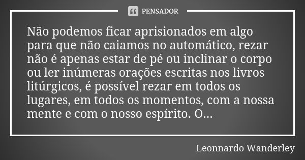 Não podemos ficar aprisionados em algo para que não caiamos no automático, rezar não é apenas estar de pé ou inclinar o corpo ou ler inúmeras orações escritas n... Frase de Leonnardo Wanderley.