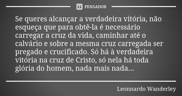 Se queres alcançar a verdadeira vitória, não esqueça que para obtê-la é necessário carregar a cruz da vida, caminhar até o calvário e sobre a mesma cruz carrega... Frase de Leonnardo Wanderley.