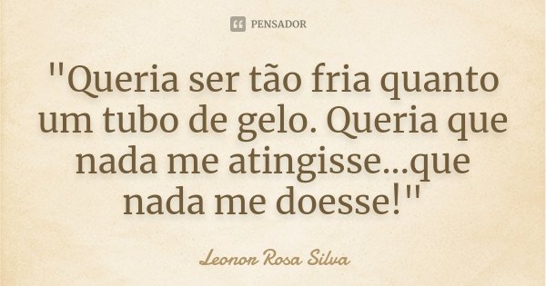 "Queria ser tão fria quanto um tubo de gelo. Queria que nada me atingisse...que nada me doesse!"... Frase de Leonor Rosa Silva.