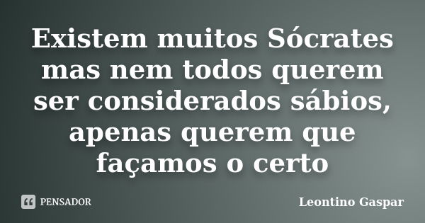 Existem muitos Sócrates mas nem todos querem ser considerados sábios, apenas querem que façamos o certo... Frase de Leontino Gaspar.