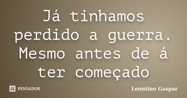 Já tinhamos perdido a guerra. Mesmo antes de á ter começado... Frase de Leontino Gaspar.