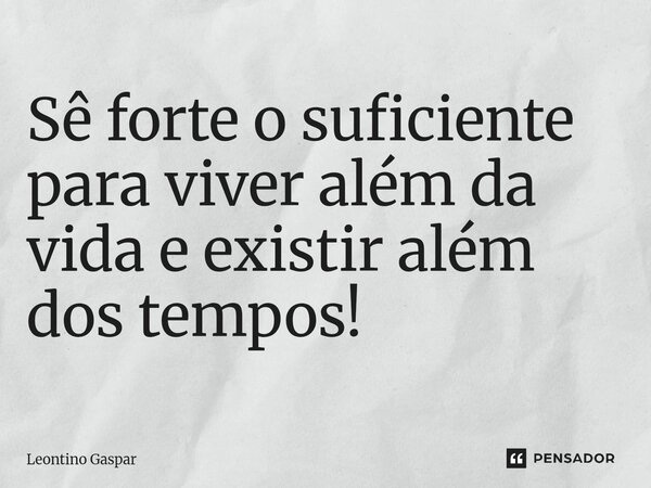Sê forte o suficiente para viver além da vida e existir além dos tempos!... Frase de Leontino Gaspar.