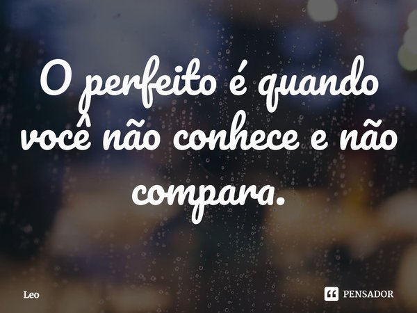 ⁠O perfeito é quando você não conhece e não compara.... Frase de leo.