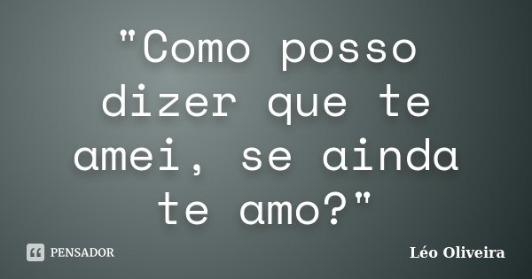 "Como posso dizer que te amei, se ainda te amo?"... Frase de Leo Oliveira.