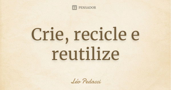 Crie, recicle e reutilize... Frase de Léo Pedacci.