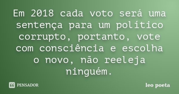 Em 2018 cada voto será uma sentença para um político corrupto, portanto, vote com consciência e escolha o novo, não reeleja ninguém.... Frase de Léo Poeta.