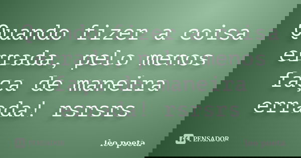 Quando fizer a coisa errada, pelo menos faça de maneira errada! rsrsrs... Frase de Léo Poeta.