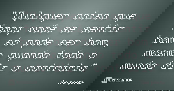 "Qualquer coisa que faça você se sentir bem só pode ser bom, mesmo quando todo o mundo diz o contrário"... Frase de Léo Poeta.