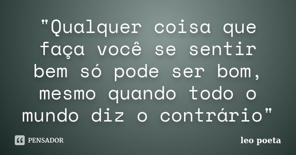 "Qualquer coisa que faça você se sentir bem só pode ser bom, mesmo quando todo o mundo diz o contrário"... Frase de Léo Poeta.