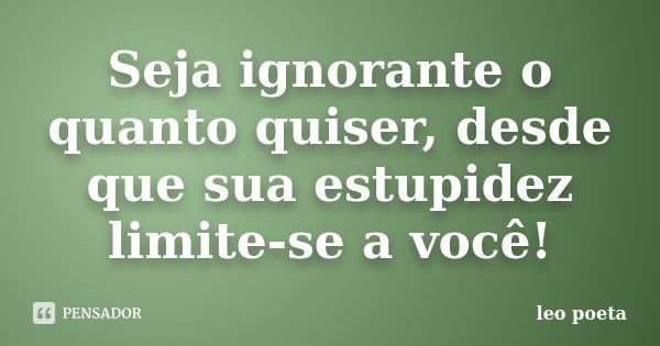 Seja ignorante o quanto quiser, desde que sua estupidez limite-se a você!... Frase de Léo Poeta.