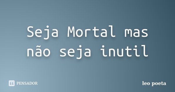 Seja Mortal mas não seja inutil... Frase de Léo Poeta.