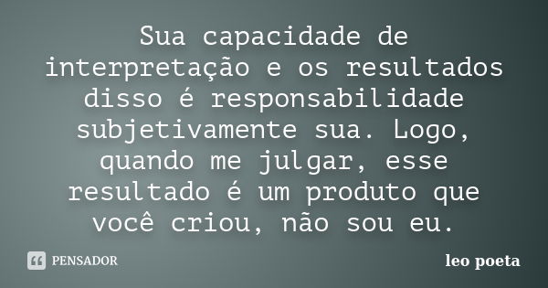 Sua capacidade de interpretação e os resultados disso é responsabilidade subjetivamente sua. Logo, quando me julgar, esse resultado é um produto que você criou,... Frase de Léo Poeta.