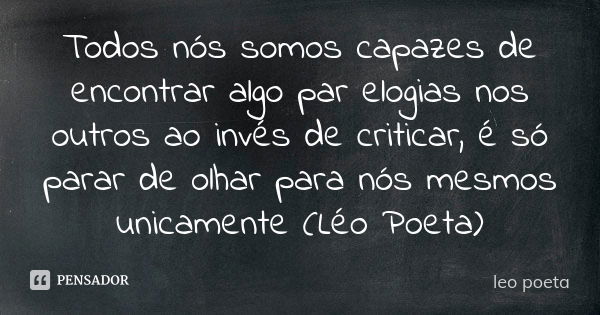 Todos nós somos capazes de encontrar algo par elogias nos outros ao invés de criticar, é só parar de olhar para nós mesmos unicamente (Léo Poeta)... Frase de Léo Poeta.