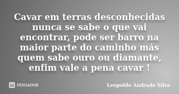 Cavar em terras desconhecidas nunca se sabe o que vai encontrar, pode ser barro na maior parte do caminho más quem sabe ouro ou diamante, enfim vale a pena cava... Frase de Leopoldo Andrade Silva.