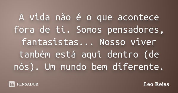 A vida não é o que acontece fora de ti. Somos pensadores, fantasistas... Nosso viver também está aqui dentro (de nós). Um mundo bem diferente.... Frase de Leo Reiss.