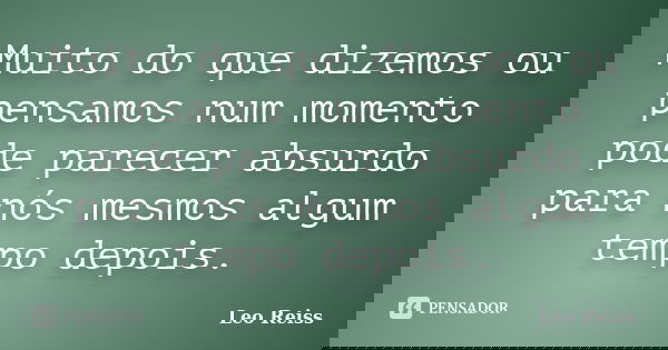 Muito do que dizemos ou pensamos num momento pode parecer absurdo para nós mesmos algum tempo depois.... Frase de Leo Reiss.
