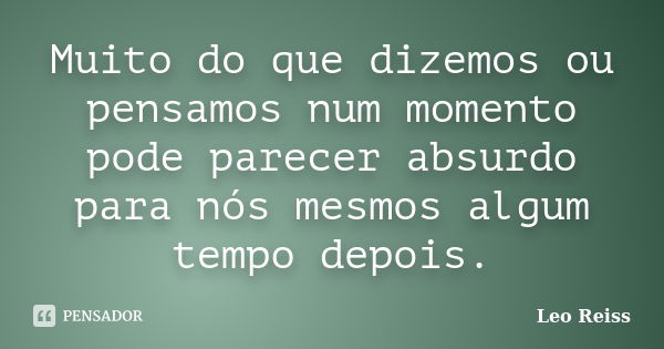 Muito do que dizemos ou pensamos num momento pode parecer absurdo para nós mesmos algum tempo depois.... Frase de Leo Reiss.