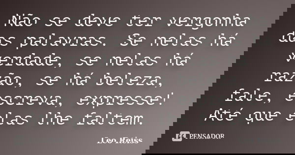 Não se deve ter vergonha das palavras. Se nelas há verdade, se nelas há razão, se há beleza, fale, escreva, expresse! Até que elas lhe faltem.... Frase de Leo Reiss.