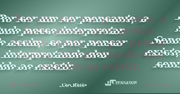 Por ser um ser pensante, a tudo posso interpretar. Sendo assim, se por pensar existo, interpretando dou sentido ao existir.... Frase de Leo Reiss.